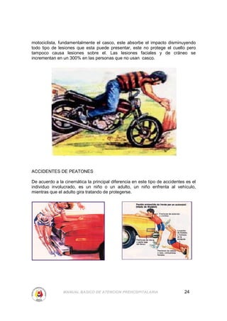 motociclista, fundamentalmente el casco, este absorbe el impacto disminuyendo
todo tipo de lesiones que esta puede presentar, este no protege el cuello pero
tampoco causa lesiones sobre el. Las lesiones faciales y de cráneo se
incrementan en un 300% en las personas que no usan casco.




ACCIDENTES DE PEATONES

De acuerdo a la cinemática la principal diferencia en este tipo de accidentes es el
individuo involucrado, es un niño o un adulto, un niño enfrenta al vehículo,
mientras que el adulto gira tratando de protegerse.




               MANUAL BASICO DE ATENCION PREHOSPITALARIA                     24
 