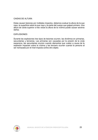 CAIDAS DE ALTURA

Estas causan lesiones por múltiples impactos, debemos evaluar la altura de la que
cayo, la superficie sobre la que cayo y la parte del cuerpo que golpeó primero. Una
altura de caída superior a tres veces la altura de la víctima puede causar severos
daños.

EXPLOSIONES

Durante las explosiones tres tipos de lesiones ocurren, las dividimos en primarias,
secundarias y terciarias. Las primarias son causadas por la presión de la onda
expansiva, las secundarias ocurren cuando elementos que vuelan a causa de la
explosión impactan sobre la víctima y las terciario ocurren cuando la persona al
ser rechazada por el misil impacta contra otro objeto.




               MANUAL BASICO DE ATENCION PREHOSPITALARIA                     25
 