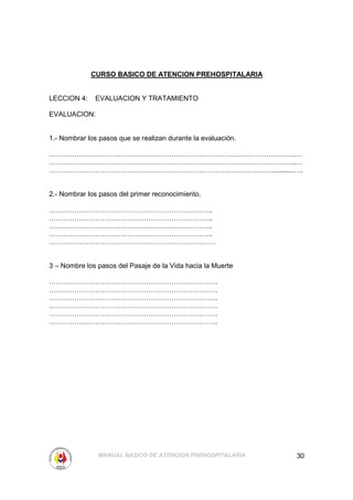CURSO BASICO DE ATENCION PREHOSPITALARIA


LECCION 4:    EVALUACION Y TRATAMIENTO

EVALUACION:


1.- Nombrar los pasos que se realizan durante la evaluación.

……………………………………………………………………………………………..…
……………………………………………………………………………………………..…
……………………………………………………………………………………............….


2.- Nombrar los pasos del primer reconocimiento.

……………………………………………………………..
……………………………………………………………..
……………………………………………………………..
……………………………………………………………..
………………………………………………………………


3 – Nombre los pasos del Pasaje de la Vida hacia la Muerte

……………………………………………………………….
……………………………………………………………….
……………………………………………………………….
……………………………………………………………….
……………………………………………………………….
……………………………………………………………….




               MANUAL BASICO DE ATENCION PREHOSPITALARIA       30
 