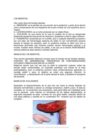 LTB ABIERTAS:

Hay cuatro tipos de heridas abiertas:
a.- ABRASION: es la pérdida de una porción de la epidermis y parte de la dermis
como consecuencia de una raspadura de la piel a través de una superficie dura o
rugosa.
b.- LACERACIONES: es un corte producido por un objeto filoso.
c.- AVULSION: es una injuria en la cual un pedazo de la piel es desgarrada
totalmente perdiendo todo punto de inserción o quedando unida en algún extremo.
d.- PUNZANTES: producida por un cuchillo, pico o cualquier elemento punzante o
por una bala, las hemorragias externas de estás no son normalmente severas
porque el ingreso es pequeño, pero no podemos evaluar el daño que hizo a
estructuras profundas que inclusive pueden causar hemorragias severas y la
muerte. Pueden tener orificios de salida, a las que se le llaman PERFORANTE
siempre debemos estar atentos a heridas salientes.

MANEJO DE LTB ABIERTAS:

Tres normas generales debemos conocer para el manejo de las heridas abiertas,
CONTROL DE HEMORRAGIAS, PREVENCION DE CONTAMINACIONES
FUTURAS E INMOVILIZACION DE LA PARTE.
Debemos asumir que una ves que se daña la protección cutánea, todas las
heridas están contaminadas, es imposible esterilizar una herida en el área
prehospitalaria, pero si podemos prevenir otras contaminaciones aplicando un
vendaje estéril y seco, el objetivo es evitar una segunda infección, la
inmovilización y estabilización de la parte aliviará el dolor y facilitará el transporte
del paciente.

MANEJO DE AVULSIONES:

Desdoblar el desprendimiento de la piel otra vez hacia la herida tratando de
alinearla normalmente y colocar un vendaje compresivo, estéril y seco. Si ésta es
completa, se ha producido una amputación, esta parte debe ser trasladada junto
con el paciente para intentar un reimplante de los tejidos desprendidos, el
segmento amputado se debe envolver en una gasa estéril, colocarlo dentro de
una bolsa plástica y ubicarlo en un contenedor frío evitando que los tejidos se
congelen.-




                MANUAL BASICO DE ATENCION PREHOSPITALARIA                            34
 