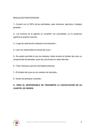 REGLAS DE PARTICIPACION:


1.- Cumplir con el 100% de las actividades, sean lecciones, ejercicios o trabajos
grupales.-


2.- Los horarios de la agenda se cumplirán con puntualidad. La no presencia
significa el ausente a lección.


3.- Luego de cada lección realizará una evaluación.-


4.- Leer con anterioridad el manual del curso.-


5.- No estará permitido el uso de celulares, habrá durante el dictado del curso un
recepcionista de llamadas, quien las comunicará en cada intervalo.-


6.- Traer mameluco para las actividades prácticas.


7.- El dictado del curso es con carácter de internado.-


8.- Ganas de participar y estudiar.-


9.- SERA EL RESPONSABLE DE TRANSMITIR LA CAPACITACION EN SU
CUARTEL DE ORIGEN.




                MANUAL BASICO DE ATENCION PREHOSPITALARIA                       4
 