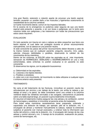 Una gran flexión, extensión o rotación aparte de provocar una lesión espinal,
también causarán un posible daño a los músculos y ligamentos ocasionando la
inestabilidad de la columna vertebral.
Un fuerte movimiento lateral, común en los impactos laterales.
En la escena de la emergencia no podemos estar seguros de que una lesión
espinal está presente o ausente, o sin son leves o peligrosas, por lo tanto para
nosotros todas son peligrosas y las trataremos con todas las precauciones que
estos casos requieren.

EVALUACION

En todo paciente con trauma en cara o cabeza se debe sospechar que tiene una
lesión espinal, el cual debe ser protegido durante el primer reconocimiento
manualmente, con la cabeza en una posición neutra.
Si está consciente los pasos del primer reconocimiento deben llevarse a cabo de
la misma manera que en cualquier paciente, pregunto, escucho, miro, palpo,
además chequeo debilidades o parálisis, observando la calidad de los
movimientos de los miembros.
Dentro de los síntomas, el DOLOR sobre las espinales es el más importante,
sensación de HORMIGUEO, DEBILIDAD o ADORMECIMIENTO en una o más
extremidades, estos síntomas no podrán evaluarse si en paciente no está
consciente.
Si observamos los signos, con la palpación buscaremos:

a.- Deformidad en las espinales.
b.- Lesiones a los tejidos blandos.
c.- Parálisis o anestesia.
d.- dolor con o sin movimiento. (el movimiento no debe utilizarse si cualquier signo
o síntoma anterior está presente)

TRATAMIENTO

No varia al del tratamiento de las fracturas, inmovilizar en posición neutra las
articulaciones por encima y por debajo de la lesión, por arriba la cabeza y por
debajo el torso y la pelvis, se debe considerar como una unidad a la columna
vertebral desde las vértebras cervicales a las coxigeas, colocaremos al paciente
sobre una tabla espinal larga, en posición supina totalmente inmovilizado.
En resumen el tratamiento implica asegurar las vías aéreas y la ventilación, control
de hemorragias y estabilizar e inmovilizar al paciente antes de trasladarlo.
Para todas estas maniobras necesitaremos tener preparada, ordenada y
capacitada una dotación de trabajo, por ejemplo: jefe de la dotación, nro. 1,
encargado de alinear y mantener manualmente la cabeza, realizar la entrevista
subjetiva al paciente (ver manual avanzado), y ordenar toda la información que
recibe del entorno y resto de la dotación, nro. 2 encargado del manejo de las vías
aéreas y control cervical y nro. 3 manejo de la circulación, evaluación de pulsos,
control de hemorragias, etc.



                MANUAL BASICO DE ATENCION PREHOSPITALARIA                        55
 