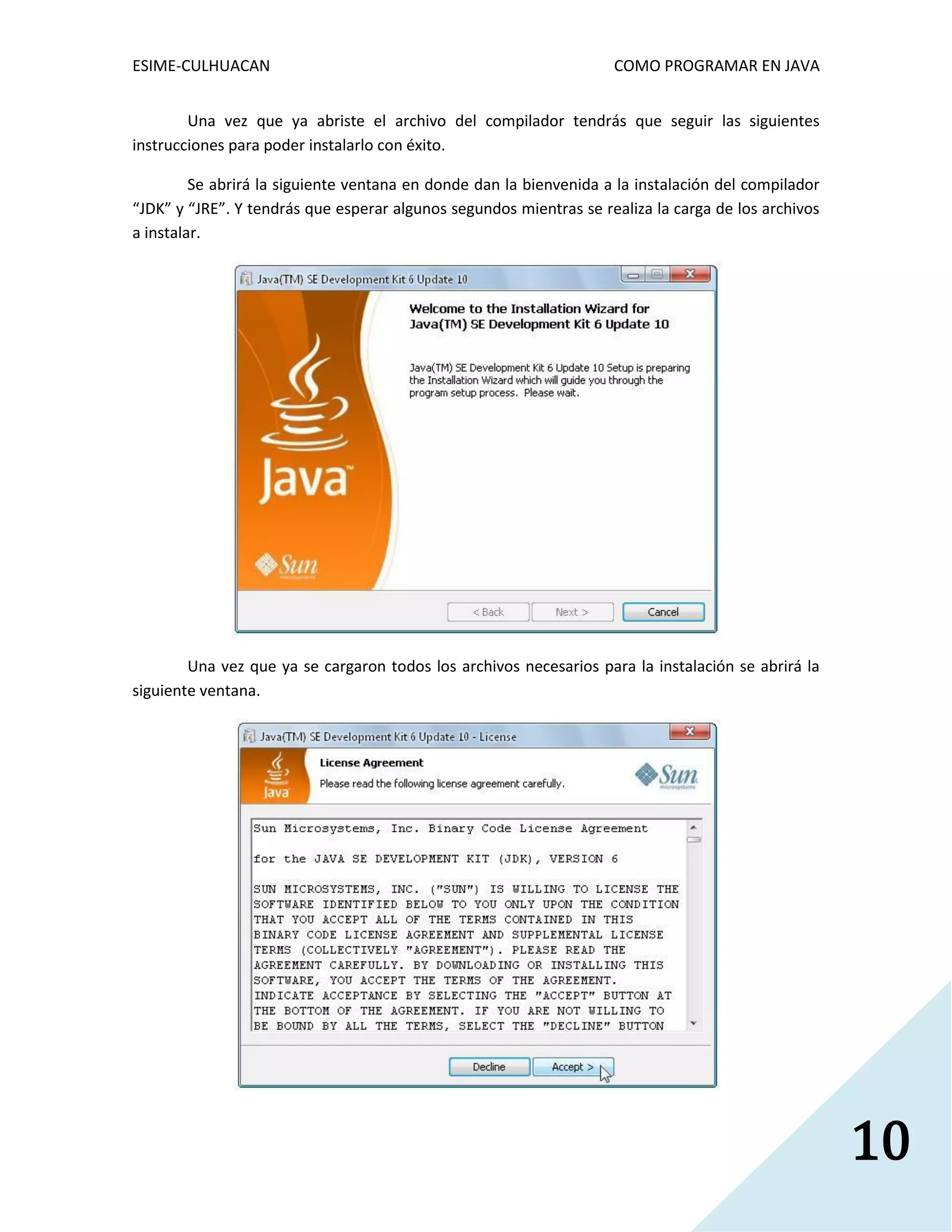 ESIME-CULHUACAN COMO PROGRAMAR EN JAVA 
10 
Una vez que ya abriste el archivo del compilador tendrás que seguir las siguientes 
instrucciones para poder instalarlo con éxito. 
Se abrirá la siguiente ventana en donde dan la bienvenida a la instalación del compilador 
“JDK” y “JRE”. Y tendrás que esperar algunos segundos mientras se realiza la carga de los archivos 
a instalar. 
Una vez que ya se cargaron todos los archivos necesarios para la instalación se abrirá la 
siguiente ventana. 
 