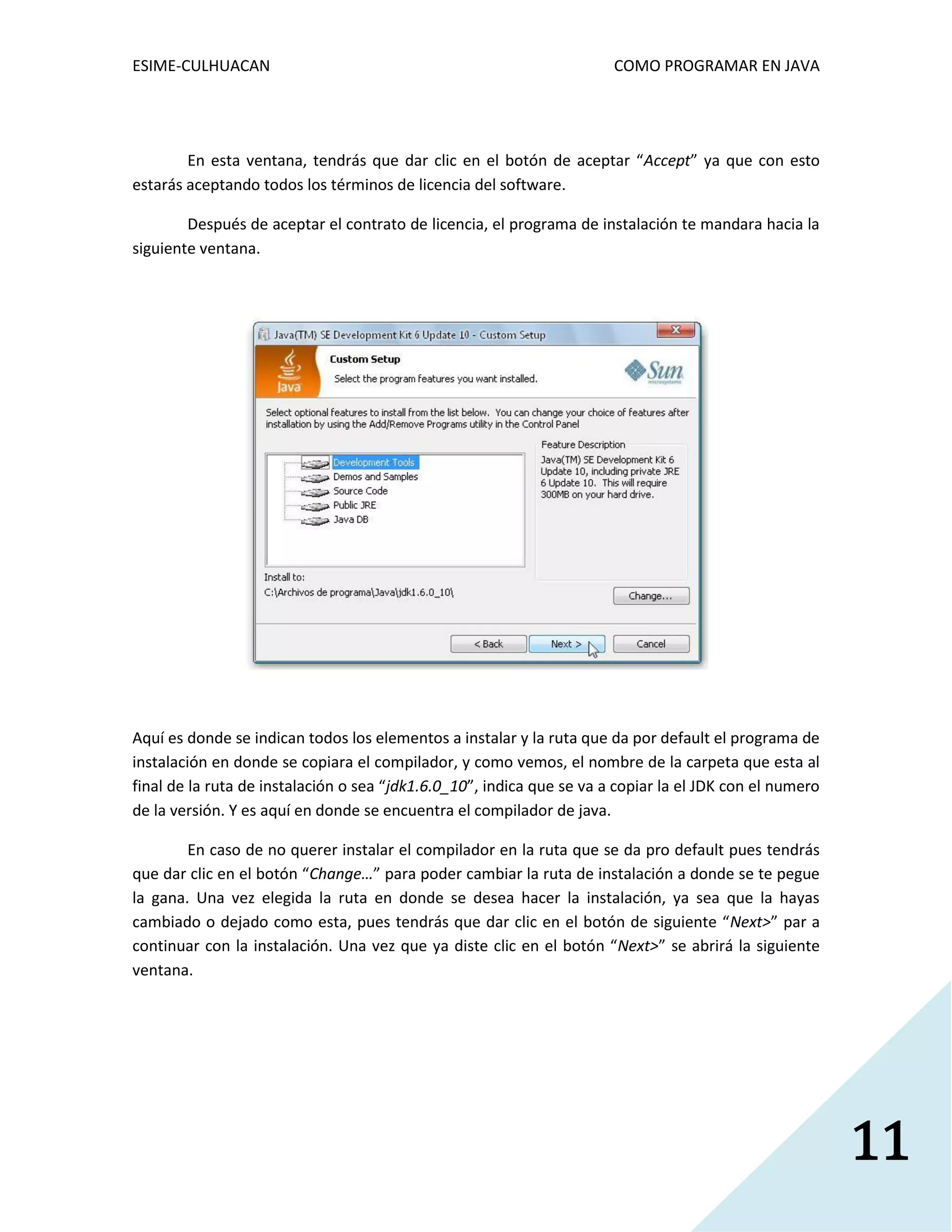 ESIME-CULHUACAN COMO PROGRAMAR EN JAVA 
11 
En esta ventana, tendrás que dar clic en el botón de aceptar “Accept” ya que con esto 
estarás aceptando todos los términos de licencia del software. 
Después de aceptar el contrato de licencia, el programa de instalación te mandara hacia la 
siguiente ventana. 
Aquí es donde se indican todos los elementos a instalar y la ruta que da por default el programa de 
instalación en donde se copiara el compilador, y como vemos, el nombre de la carpeta que esta al 
final de la ruta de instalación o sea “jdk1.6.0_10”, indica que se va a copiar la el JDK con el numero 
de la versión. Y es aquí en donde se encuentra el compilador de java. 
En caso de no querer instalar el compilador en la ruta que se da pro default pues tendrás 
que dar clic en el botón “Change…” para poder cambiar la ruta de instalación a donde se te pegue 
la gana. Una vez elegida la ruta en donde se desea hacer la instalación, ya sea que la hayas 
cambiado o dejado como esta, pues tendrás que dar clic en el botón de siguiente “Next>” par a 
continuar con la instalación. Una vez que ya diste clic en el botón “Next>” se abrirá la siguiente 
ventana. 
 