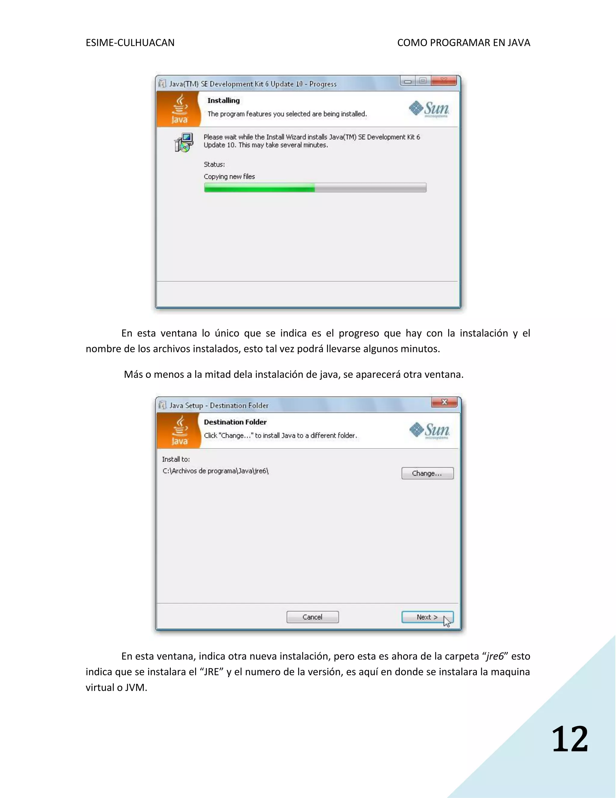 ESIME-CULHUACAN COMO PROGRAMAR EN JAVA 
12 
En esta ventana lo único que se indica es el progreso que hay con la instalación y el 
nombre de los archivos instalados, esto tal vez podrá llevarse algunos minutos. 
Más o menos a la mitad dela instalación de java, se aparecerá otra ventana. 
En esta ventana, indica otra nueva instalación, pero esta es ahora de la carpeta “jre6” esto 
indica que se instalara el “JRE” y el numero de la versión, es aquí en donde se instalara la maquina 
virtual o JVM. 
 