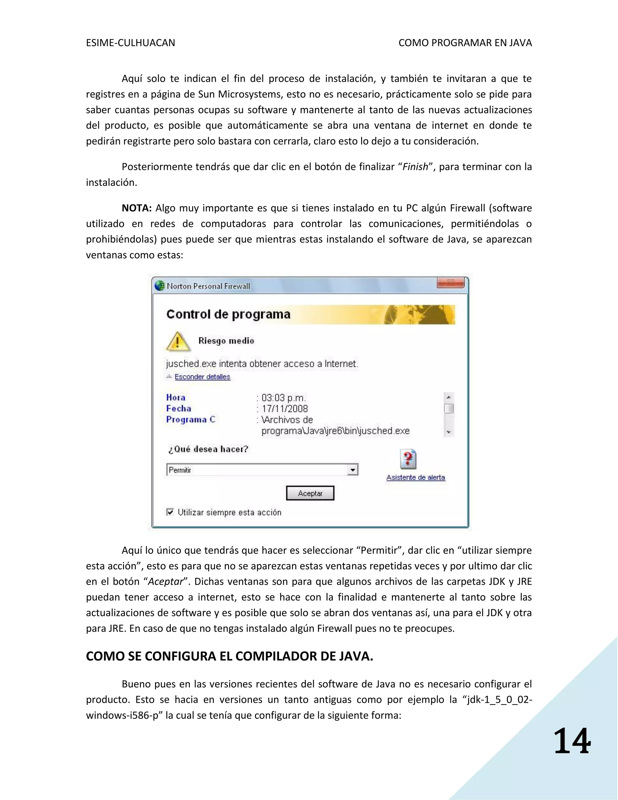 ESIME-CULHUACAN COMO PROGRAMAR EN JAVA 
14 
Aquí solo te indican el fin del proceso de instalación, y también te invitaran a que te 
registres en a página de Sun Microsystems, esto no es necesario, prácticamente solo se pide para 
saber cuantas personas ocupas su software y mantenerte al tanto de las nuevas actualizaciones 
del producto, es posible que automáticamente se abra una ventana de internet en donde te 
pedirán registrarte pero solo bastara con cerrarla, claro esto lo dejo a tu consideración. 
Posteriormente tendrás que dar clic en el botón de finalizar “Finish”, para terminar con la 
instalación. 
NOTA: Algo muy importante es que si tienes instalado en tu PC algún Firewall (software 
utilizado en redes de computadoras para controlar las comunicaciones, permitiéndolas o 
prohibiéndolas) pues puede ser que mientras estas instalando el software de Java, se aparezcan 
ventanas como estas: 
Aquí lo único que tendrás que hacer es seleccionar “Permitir”, dar clic en “utilizar siempre 
esta acción”, esto es para que no se aparezcan estas ventanas repetidas veces y por ultimo dar clic 
en el botón “Aceptar”. Dichas ventanas son para que algunos archivos de las carpetas JDK y JRE 
puedan tener acceso a internet, esto se hace con la finalidad e mantenerte al tanto sobre las 
actualizaciones de software y es posible que solo se abran dos ventanas así, una para el JDK y otra 
para JRE. En caso de que no tengas instalado algún Firewall pues no te preocupes. 
COMO SE CONFIGURA EL COMPILADOR DE JAVA. 
Bueno pues en las versiones recientes del software de Java no es necesario configurar el 
producto. Esto se hacia en versiones un tanto antiguas como por ejemplo la “jdk-1_5_0_02- 
windows-i586-p” la cual se tenía que configurar de la siguiente forma: 
 