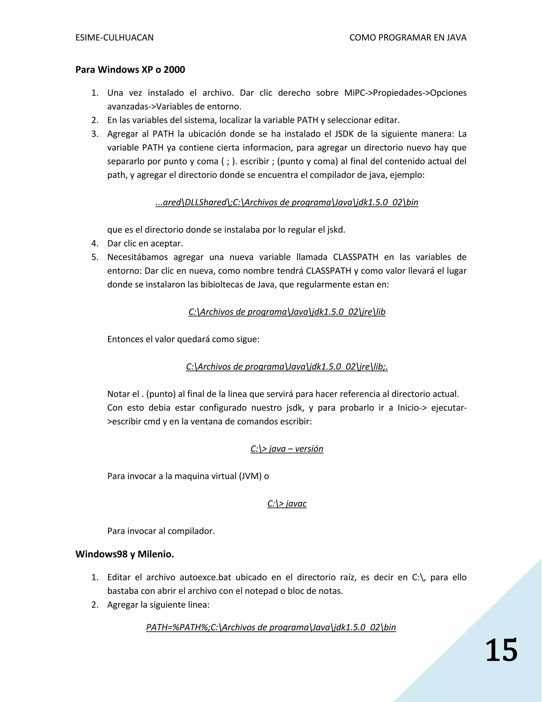 ESIME-CULHUACAN COMO PROGRAMAR EN JAVA 
15 
Para Windows XP o 2000 
1. Una vez instalado el archivo. Dar clic derecho sobre MiPC->Propiedades->Opciones 
avanzadas->Variables de entorno. 
2. En las variables del sistema, localizar la variable PATH y seleccionar editar. 
3. Agregar al PATH la ubicación donde se ha instalado el JSDK de la siguiente manera: La 
variable PATH ya contiene cierta informacion, para agregar un directorio nuevo hay que 
separarlo por punto y coma ( ; ). escribir ; (punto y coma) al final del contenido actual del 
path, y agregar el directorio donde se encuentra el compilador de java, ejemplo: 
...aredDLLShared;C:Archivos de programaJavajdk1.5.0_02bin 
que es el directorio donde se instalaba por lo regular el jskd. 
4. Dar clic en aceptar. 
5. Necesitábamos agregar una nueva variable llamada CLASSPATH en las variables de 
entorno: Dar clic en nueva, como nombre tendrá CLASSPATH y como valor llevará el lugar 
donde se instalaron las bibioltecas de Java, que regularmente estan en: 
C:Archivos de programaJavajdk1.5.0_02jrelib 
Entonces el valor quedará como sigue: 
C:Archivos de programaJavajdk1.5.0_02jrelib;. 
Notar el . (punto) al final de la linea que servirá para hacer referencia al directorio actual. 
Con esto debia estar configurado nuestro jsdk, y para probarlo ir a Inicio-> ejecutar- 
>escribir cmd y en la ventana de comandos escribir: 
C:> java – versión 
Para invocar a la maquina virtual (JVM) o 
C:> javac 
Para invocar al compilador. 
Windows98 y Milenio. 
1. Editar el archivo autoexce.bat ubicado en el directorio raíz, es decir en C:, para ello 
bastaba con abrir el archivo con el notepad o bloc de notas. 
2. Agregar la siguiente linea: 
PATH=%PATH%;C:Archivos de programaJavajdk1.5.0_02bin 
 
