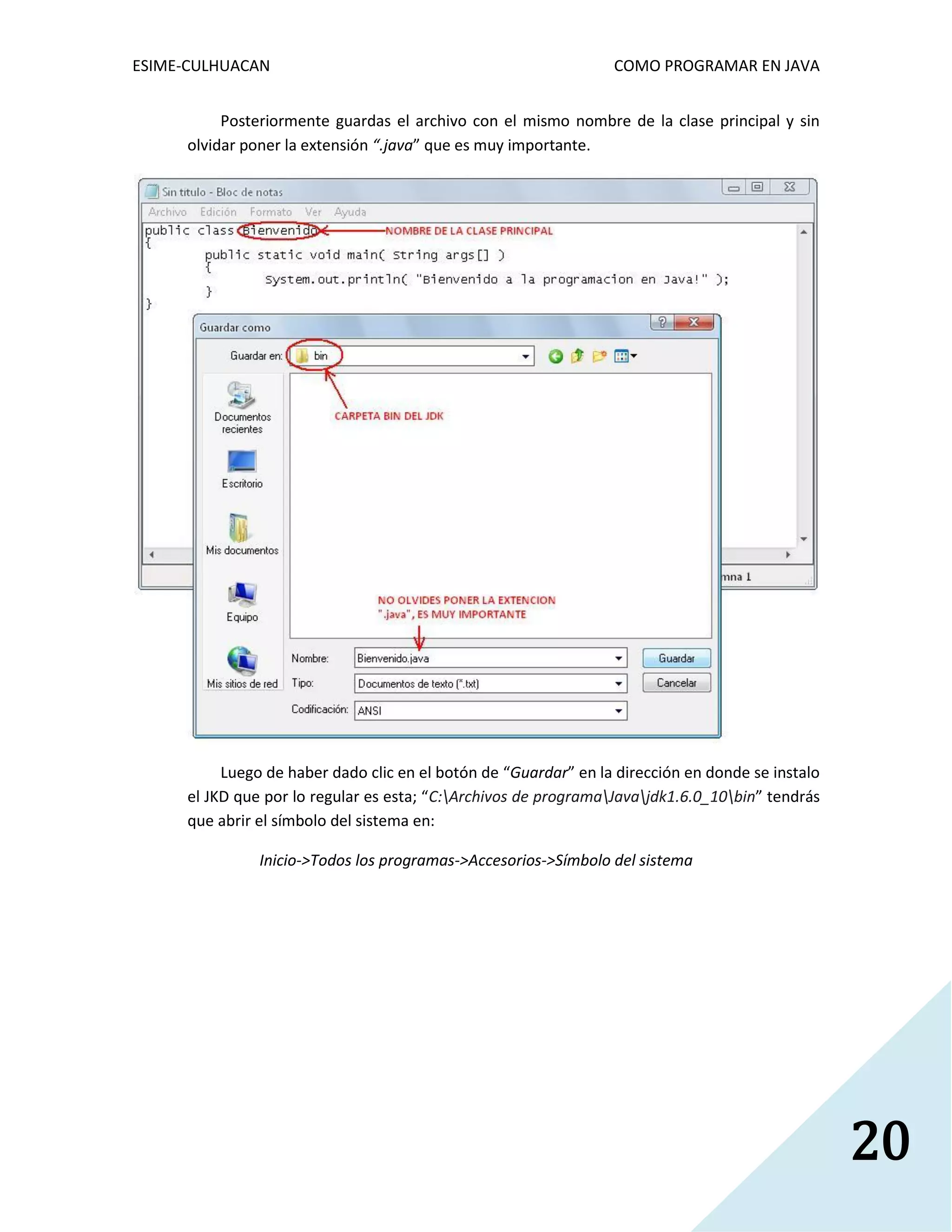 ESIME-CULHUACAN COMO PROGRAMAR EN JAVA 
20 
Posteriormente guardas el archivo con el mismo nombre de la clase principal y sin 
olvidar poner la extensión “.java” que es muy importante. 
Luego de haber dado clic en el botón de “Guardar” en la dirección en donde se instalo 
el JKD que por lo regular es esta; “C:Archivos de programaJavajdk1.6.0_10bin” tendrás 
que abrir el símbolo del sistema en: 
Inicio->Todos los programas->Accesorios->Símbolo del sistema 
 