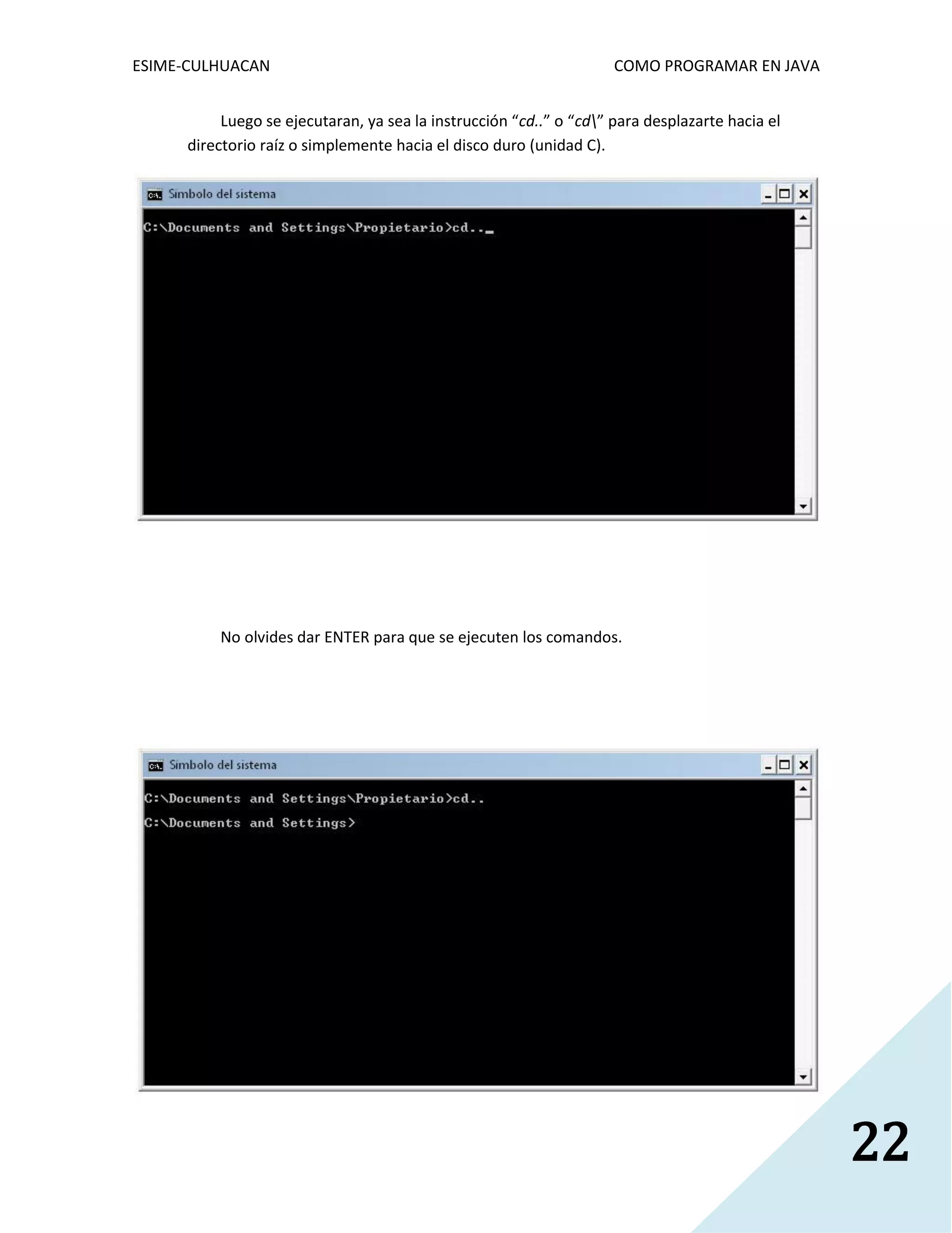 ESIME-CULHUACAN COMO PROGRAMAR EN JAVA 
22 
Luego se ejecutaran, ya sea la instrucción “cd..” o “cd” para desplazarte hacia el 
directorio raíz o simplemente hacia el disco duro (unidad C). 
No olvides dar ENTER para que se ejecuten los comandos. 
 
