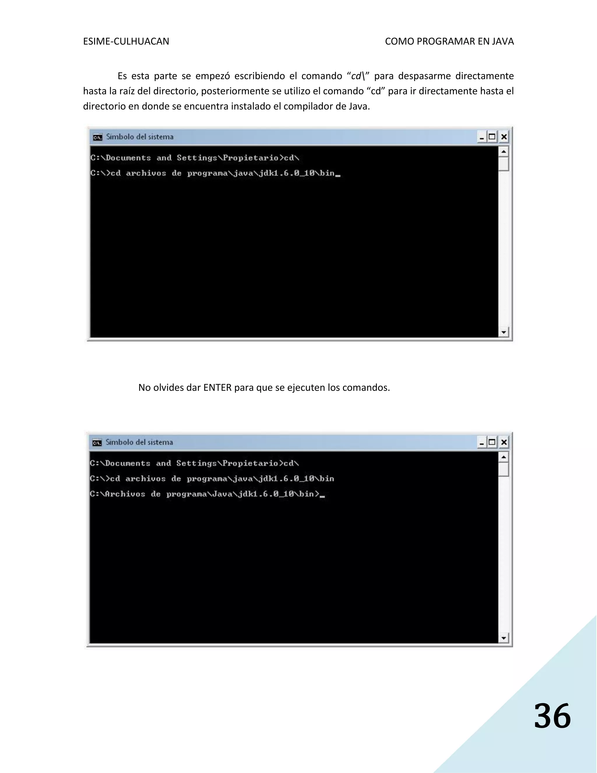 ESIME-CULHUACAN COMO PROGRAMAR EN JAVA 
36 
Es esta parte se empezó escribiendo el comando “cd” para despasarme directamente 
hasta la raíz del directorio, posteriormente se utilizo el comando “cd” para ir directamente hasta el 
directorio en donde se encuentra instalado el compilador de Java. 
No olvides dar ENTER para que se ejecuten los comandos. 
 