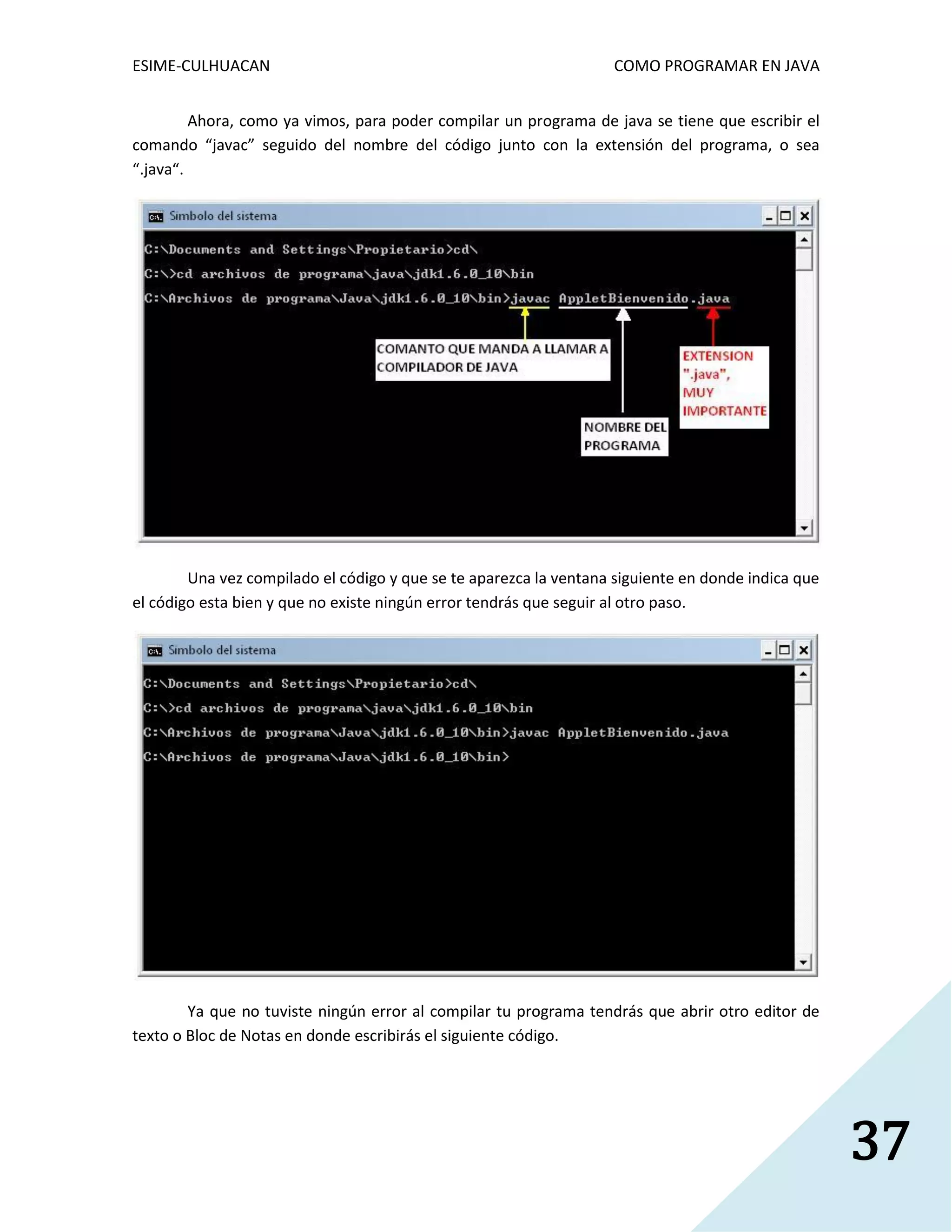 ESIME-CULHUACAN COMO PROGRAMAR EN JAVA 
37 
Ahora, como ya vimos, para poder compilar un programa de java se tiene que escribir el 
comando “javac” seguido del nombre del código junto con la extensión del programa, o sea 
“.java“. 
Una vez compilado el código y que se te aparezca la ventana siguiente en donde indica que 
el código esta bien y que no existe ningún error tendrás que seguir al otro paso. 
Ya que no tuviste ningún error al compilar tu programa tendrás que abrir otro editor de 
texto o Bloc de Notas en donde escribirás el siguiente código. 
 