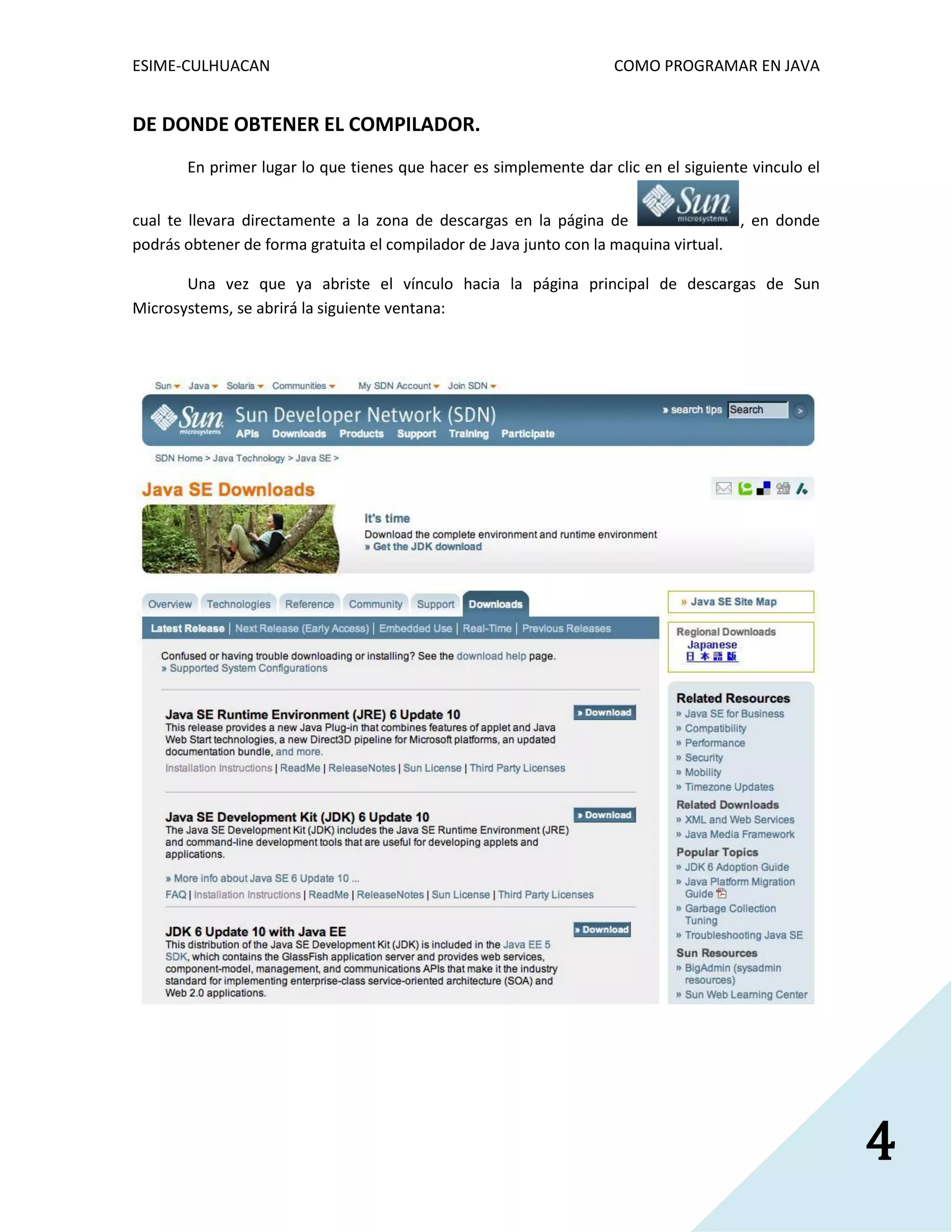 ESIME-CULHUACAN COMO PROGRAMAR EN JAVA 
4 
DE DONDE OBTENER EL COMPILADOR. 
En primer lugar lo que tienes que hacer es simplemente dar clic en el siguiente vinculo el 
cual te llevara directamente a la zona de descargas en la página de , en donde 
podrás obtener de forma gratuita el compilador de Java junto con la maquina virtual. 
Una vez que ya abriste el vínculo hacia la página principal de descargas de Sun 
Microsystems, se abrirá la siguiente ventana: 
 