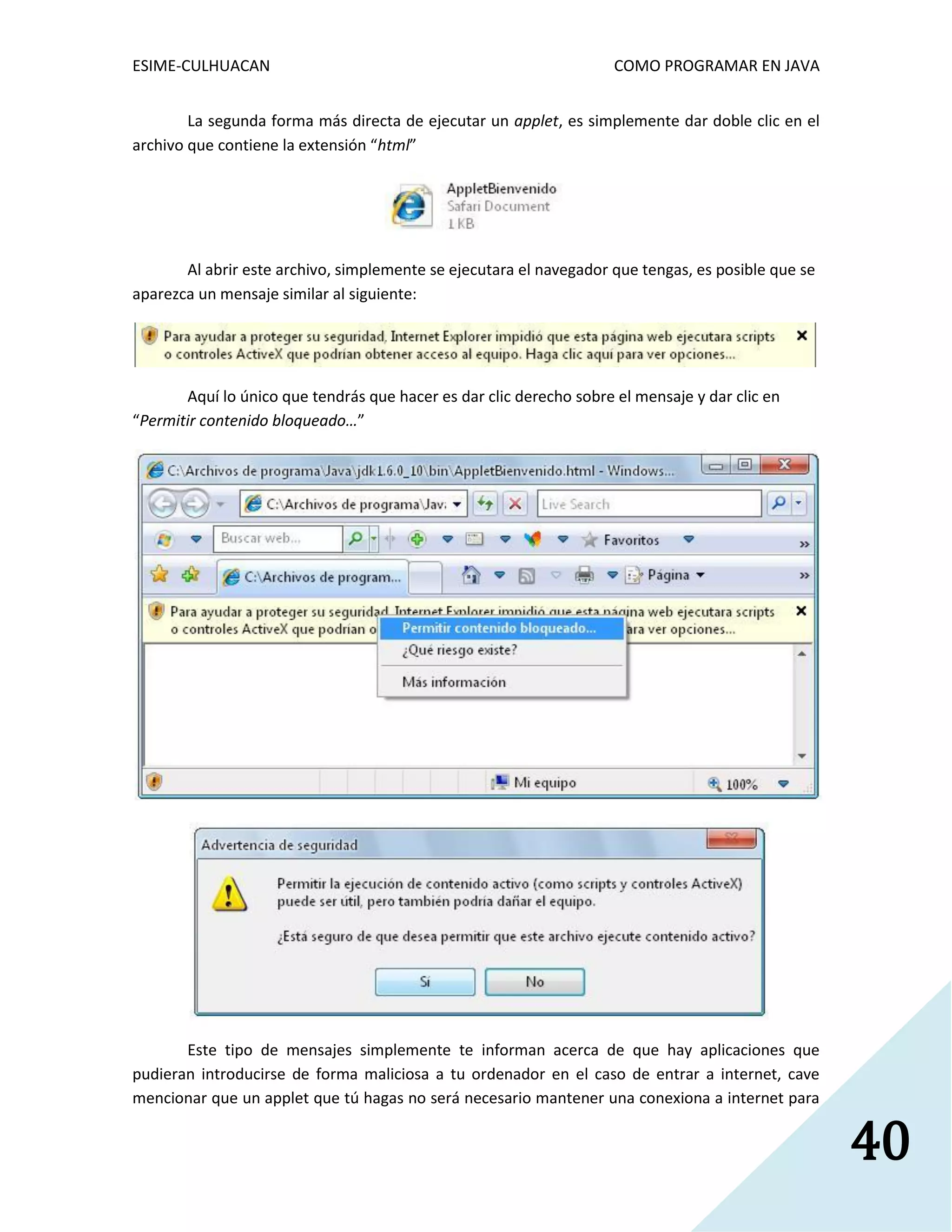 ESIME-CULHUACAN COMO PROGRAMAR EN JAVA 
40 
La segunda forma más directa de ejecutar un applet, es simplemente dar doble clic en el 
archivo que contiene la extensión “html” 
Al abrir este archivo, simplemente se ejecutara el navegador que tengas, es posible que se 
aparezca un mensaje similar al siguiente: 
Aquí lo único que tendrás que hacer es dar clic derecho sobre el mensaje y dar clic en 
“Permitir contenido bloqueado…” 
Este tipo de mensajes simplemente te informan acerca de que hay aplicaciones que 
pudieran introducirse de forma maliciosa a tu ordenador en el caso de entrar a internet, cave 
mencionar que un applet que tú hagas no será necesario mantener una conexiona a internet para 
 