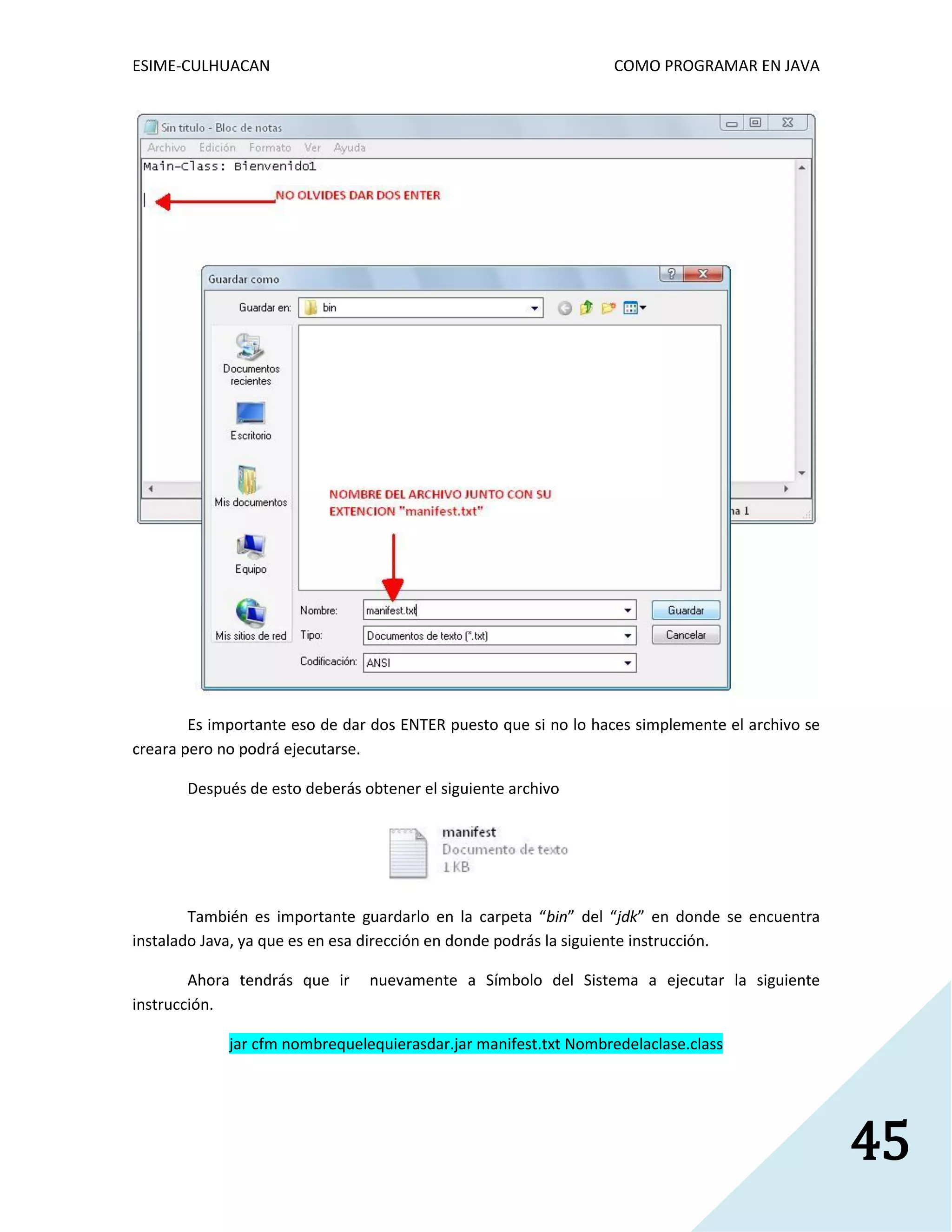 ESIME-CULHUACAN COMO PROGRAMAR EN JAVA 
45 
Es importante eso de dar dos ENTER puesto que si no lo haces simplemente el archivo se 
creara pero no podrá ejecutarse. 
Después de esto deberás obtener el siguiente archivo 
También es importante guardarlo en la carpeta “bin” del “jdk” en donde se encuentra 
instalado Java, ya que es en esa dirección en donde podrás la siguiente instrucción. 
Ahora tendrás que ir nuevamente a Símbolo del Sistema a ejecutar la siguiente 
instrucción. 
jar cfm nombrequelequierasdar.jar manifest.txt Nombredelaclase.class 
 