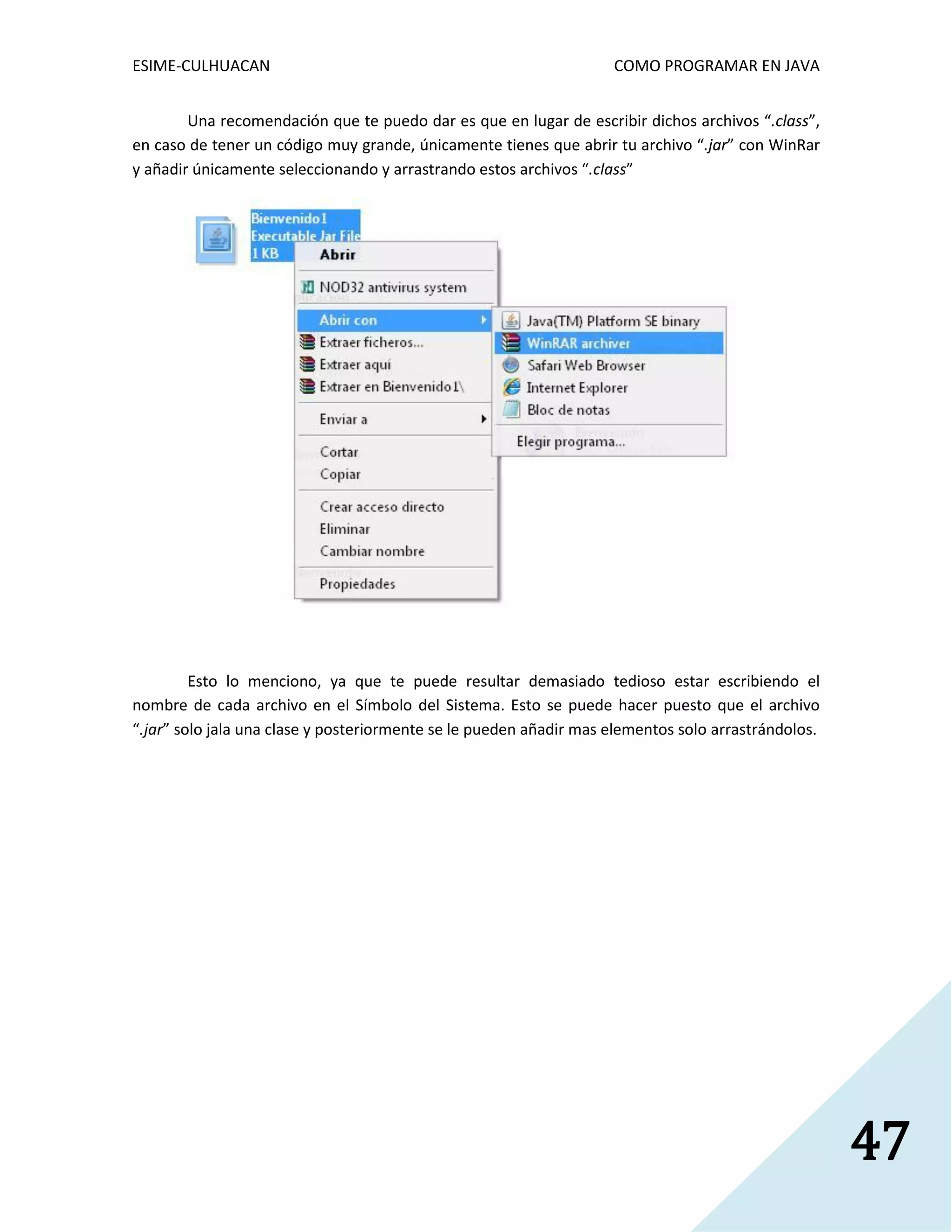 ESIME-CULHUACAN COMO PROGRAMAR EN JAVA 
47 
Una recomendación que te puedo dar es que en lugar de escribir dichos archivos “.class”, 
en caso de tener un código muy grande, únicamente tienes que abrir tu archivo “.jar” con WinRar 
y añadir únicamente seleccionando y arrastrando estos archivos “.class” 
Esto lo menciono, ya que te puede resultar demasiado tedioso estar escribiendo el 
nombre de cada archivo en el Símbolo del Sistema. Esto se puede hacer puesto que el archivo 
“.jar” solo jala una clase y posteriormente se le pueden añadir mas elementos solo arrastrándolos. 
