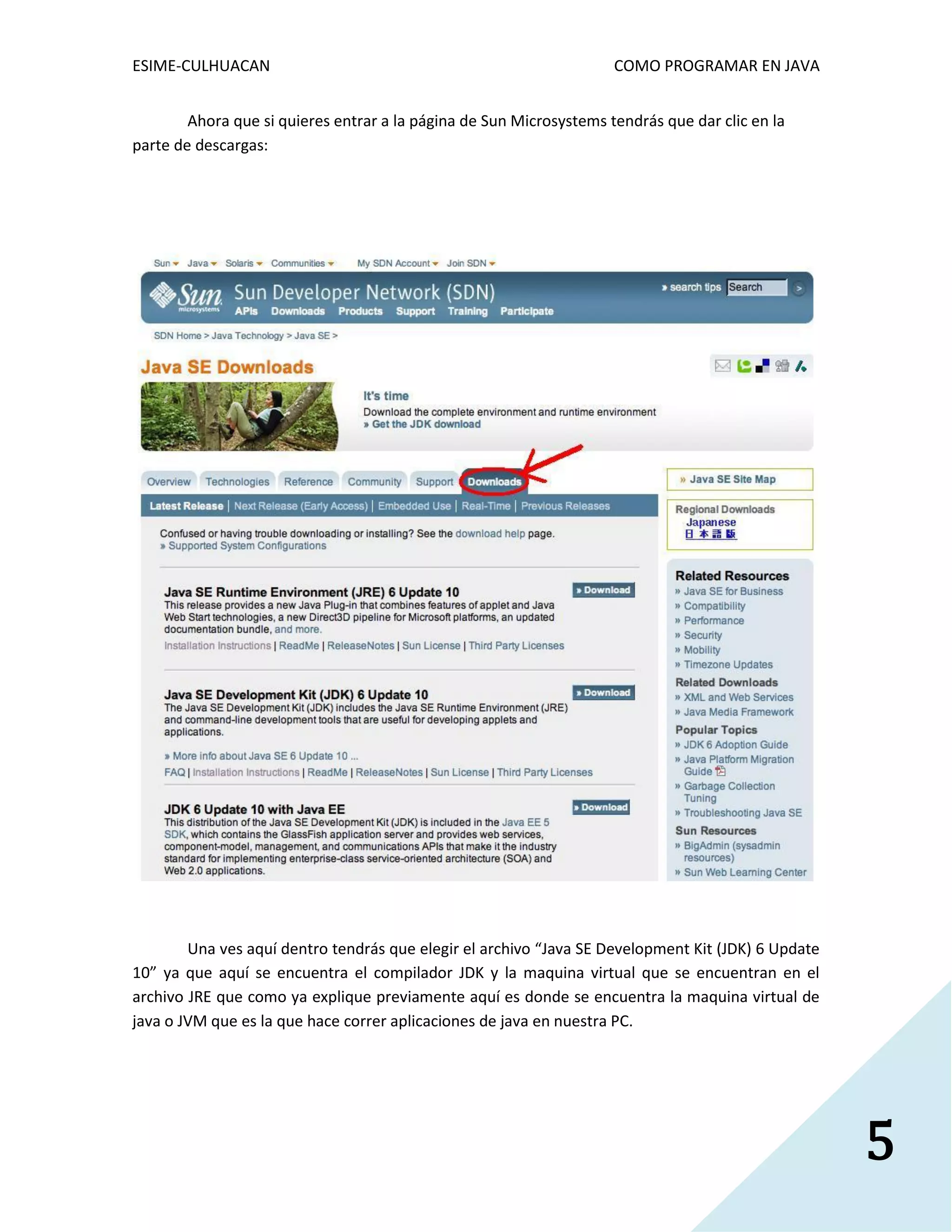 ESIME-CULHUACAN COMO PROGRAMAR EN JAVA 
5 
Ahora que si quieres entrar a la página de Sun Microsystems tendrás que dar clic en la 
parte de descargas: 
Una ves aquí dentro tendrás que elegir el archivo “Java SE Development Kit (JDK) 6 Update 
10” ya que aquí se encuentra el compilador JDK y la maquina virtual que se encuentran en el 
archivo JRE que como ya explique previamente aquí es donde se encuentra la maquina virtual de 
java o JVM que es la que hace correr aplicaciones de java en nuestra PC. 
 