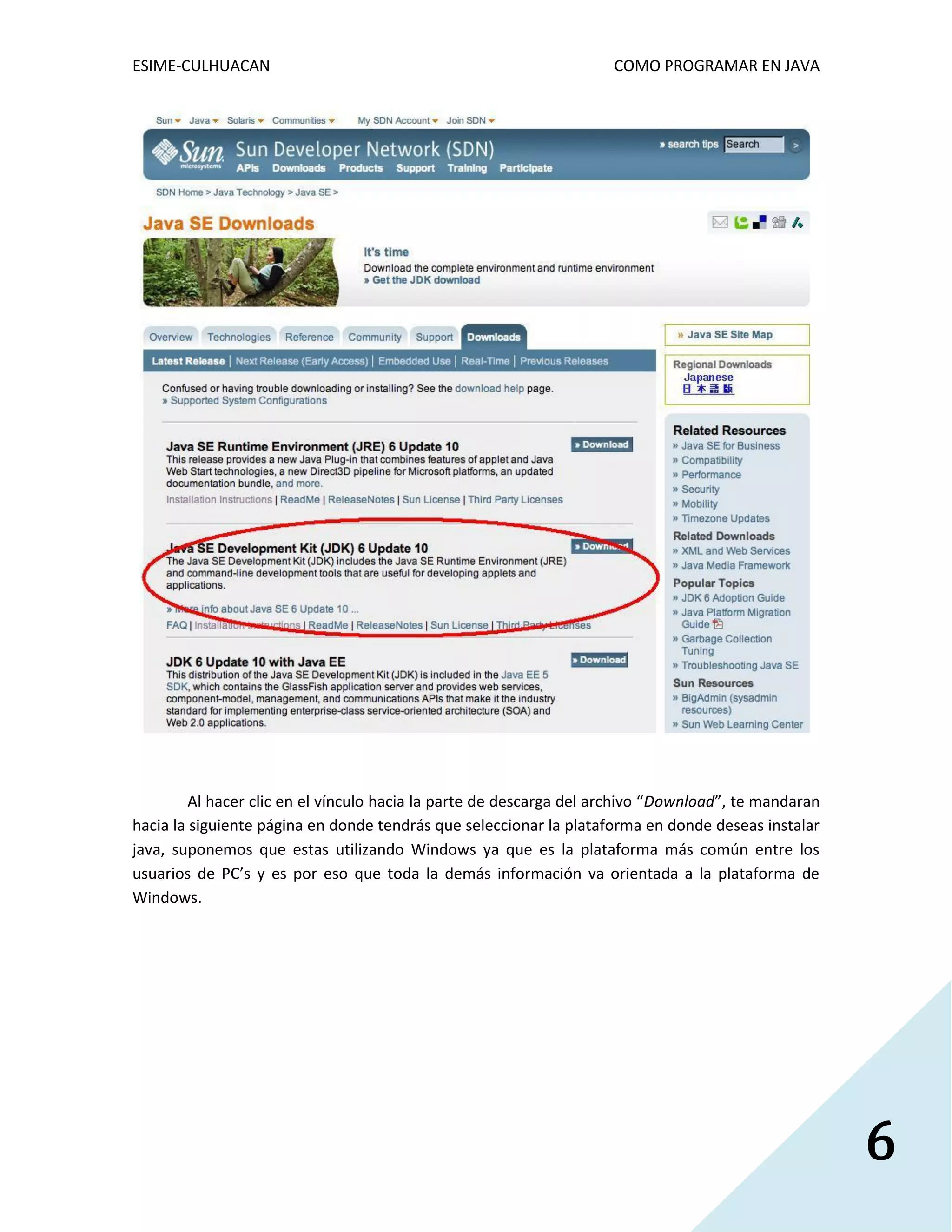 ESIME-CULHUACAN COMO PROGRAMAR EN JAVA 
6 
Al hacer clic en el vínculo hacia la parte de descarga del archivo “Download”, te mandaran 
hacia la siguiente página en donde tendrás que seleccionar la plataforma en donde deseas instalar 
java, suponemos que estas utilizando Windows ya que es la plataforma más común entre los 
usuarios de PC’s y es por eso que toda la demás información va orientada a la plataforma de 
Windows. 
 