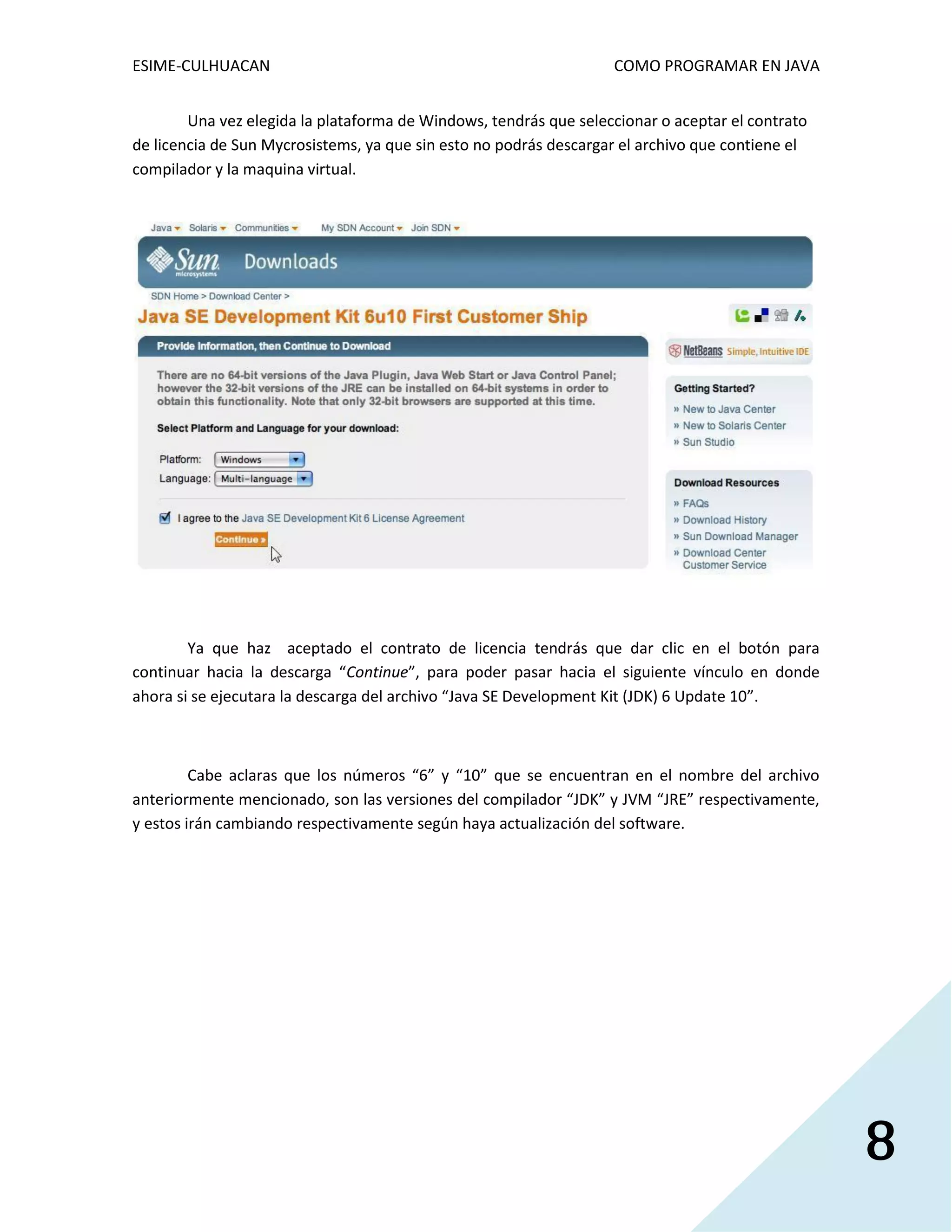 ESIME-CULHUACAN COMO PROGRAMAR EN JAVA 
8 
Una vez elegida la plataforma de Windows, tendrás que seleccionar o aceptar el contrato 
de licencia de Sun Mycrosistems, ya que sin esto no podrás descargar el archivo que contiene el 
compilador y la maquina virtual. 
Ya que haz aceptado el contrato de licencia tendrás que dar clic en el botón para 
continuar hacia la descarga “Continue”, para poder pasar hacia el siguiente vínculo en donde 
ahora si se ejecutara la descarga del archivo “Java SE Development Kit (JDK) 6 Update 10”. 
Cabe aclaras que los números “6” y “10” que se encuentran en el nombre del archivo 
anteriormente mencionado, son las versiones del compilador “JDK” y JVM “JRE” respectivamente, 
y estos irán cambiando respectivamente según haya actualización del software. 
 