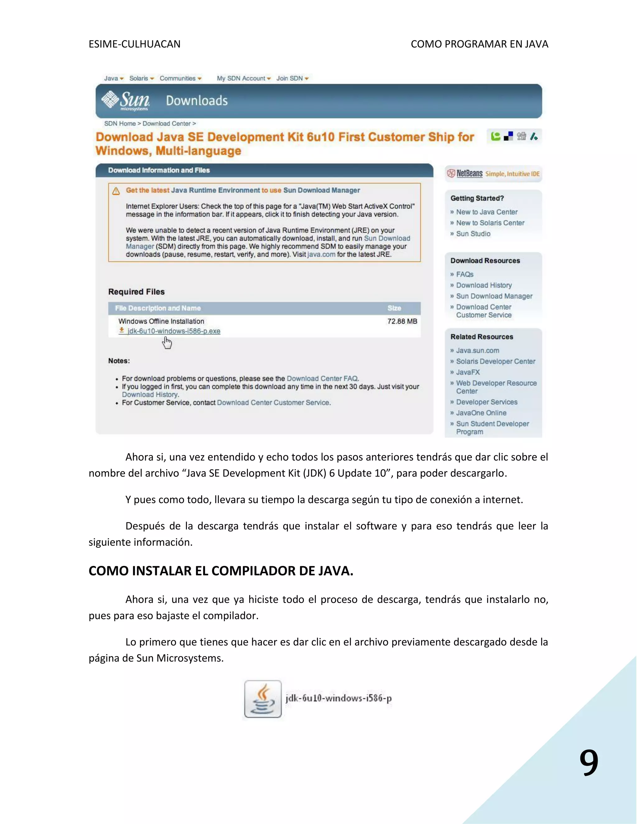 ESIME-CULHUACAN COMO PROGRAMAR EN JAVA 
9 
Ahora si, una vez entendido y echo todos los pasos anteriores tendrás que dar clic sobre el 
nombre del archivo “Java SE Development Kit (JDK) 6 Update 10”, para poder descargarlo. 
Y pues como todo, llevara su tiempo la descarga según tu tipo de conexión a internet. 
Después de la descarga tendrás que instalar el software y para eso tendrás que leer la 
siguiente información. 
COMO INSTALAR EL COMPILADOR DE JAVA. 
Ahora si, una vez que ya hiciste todo el proceso de descarga, tendrás que instalarlo no, 
pues para eso bajaste el compilador. 
Lo primero que tienes que hacer es dar clic en el archivo previamente descargado desde la 
página de Sun Microsystems. 
 