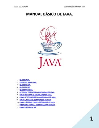 ESIME-CULHUACAN COMO PROGRAMAR EN JAVA 
1 
MANUAL BÁSICO DE JAVA. 
1. QUE ES JAVA. 
2. PARA QUE SIRVE JAVA. 
3. QUE ES EL JDK. 
4. QUE ES EL JRE. 
5. QUE ES UNA JVM. 
6. DE DONDE OBTENER EL COMPILADOR DE JAVA. 
7. COMO INSTALAR EL COMPILADOR DE JAVA. 
8. COMO SE CONFIGURA EL COMPILADOR DE JAVA. 
9. COMO UTILIZAR EL COMPILADOR DE JAVA. 
10. COMO HACER MI PRIMER PROGRAMA EN JAVA. 
11. DIFERENTES FORMAS DE PROGRAMAR EN JAVA. 
12. COMO HACER UN .JAR 
 