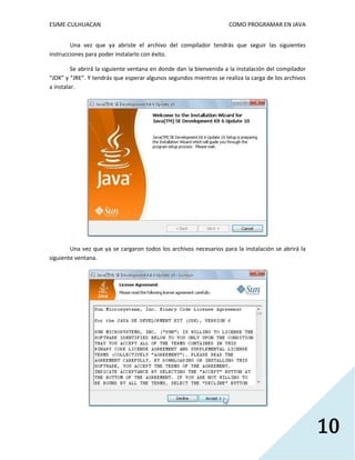 ESIME-CULHUACAN COMO PROGRAMAR EN JAVA 
10 
Una vez que ya abriste el archivo del compilador tendrás que seguir las siguientes 
instrucciones para poder instalarlo con éxito. 
Se abrirá la siguiente ventana en donde dan la bienvenida a la instalación del compilador 
“JDK” y “JRE”. Y tendrás que esperar algunos segundos mientras se realiza la carga de los archivos 
a instalar. 
Una vez que ya se cargaron todos los archivos necesarios para la instalación se abrirá la 
siguiente ventana. 
 