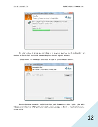 ESIME-CULHUACAN COMO PROGRAMAR EN JAVA 
12 
En esta ventana lo único que se indica es el progreso que hay con la instalación y el 
nombre de los archivos instalados, esto tal vez podrá llevarse algunos minutos. 
Más o menos a la mitad dela instalación de java, se aparecerá otra ventana. 
En esta ventana, indica otra nueva instalación, pero esta es ahora de la carpeta “jre6” esto 
indica que se instalara el “JRE” y el numero de la versión, es aquí en donde se instalara la maquina 
virtual o JVM. 
 