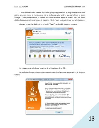 ESIME-CULHUACAN COMO PROGRAMAR EN JAVA 
13 
Y nuevamente dará la ruta de instalación que pone por default el programa de instalación 
y como anterior mente lo mencione, si no te gusta esa ruta, tendrás que dar clic en el botón 
“Change...” para poder cambiar la ruta de instalación a donde mejor te parezca. Una ves hecho 
esto tendrás que dar clic en el botón de siguiente “Next>” para poder continuar con la instalación. 
Ahora si ya que has dado clic en el botón “Next>” se abrirá la siguiente ventana: 
En esta ventana se indica el progreso de la instalación de la JRE. 
Después de algunos minutos, mientras se instala el software de Java se abrirá la siguiente 
ventana. 
 
