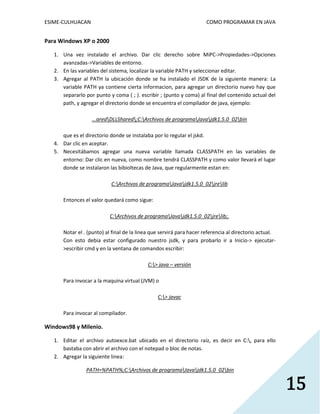 ESIME-CULHUACAN COMO PROGRAMAR EN JAVA 
15 
Para Windows XP o 2000 
1. Una vez instalado el archivo. Dar clic derecho sobre MiPC->Propiedades->Opciones 
avanzadas->Variables de entorno. 
2. En las variables del sistema, localizar la variable PATH y seleccionar editar. 
3. Agregar al PATH la ubicación donde se ha instalado el JSDK de la siguiente manera: La 
variable PATH ya contiene cierta informacion, para agregar un directorio nuevo hay que 
separarlo por punto y coma ( ; ). escribir ; (punto y coma) al final del contenido actual del 
path, y agregar el directorio donde se encuentra el compilador de java, ejemplo: 
...aredDLLShared;C:Archivos de programaJavajdk1.5.0_02bin 
que es el directorio donde se instalaba por lo regular el jskd. 
4. Dar clic en aceptar. 
5. Necesitábamos agregar una nueva variable llamada CLASSPATH en las variables de 
entorno: Dar clic en nueva, como nombre tendrá CLASSPATH y como valor llevará el lugar 
donde se instalaron las bibioltecas de Java, que regularmente estan en: 
C:Archivos de programaJavajdk1.5.0_02jrelib 
Entonces el valor quedará como sigue: 
C:Archivos de programaJavajdk1.5.0_02jrelib;. 
Notar el . (punto) al final de la linea que servirá para hacer referencia al directorio actual. 
Con esto debia estar configurado nuestro jsdk, y para probarlo ir a Inicio-> ejecutar- 
>escribir cmd y en la ventana de comandos escribir: 
C:> java – versión 
Para invocar a la maquina virtual (JVM) o 
C:> javac 
Para invocar al compilador. 
Windows98 y Milenio. 
1. Editar el archivo autoexce.bat ubicado en el directorio raíz, es decir en C:, para ello 
bastaba con abrir el archivo con el notepad o bloc de notas. 
2. Agregar la siguiente linea: 
PATH=%PATH%;C:Archivos de programaJavajdk1.5.0_02bin 
 
