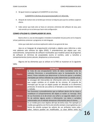 ESIME-CULHUACAN COMO PROGRAMAR EN JAVA 
16 
3. De igual manera se agregaria el CLASSPATH en otra linea: 
CLASSPATH=C:Archivos de programaJavajdk1.5.0_02jrelib;. 
4. Después de realizar esto se tendrá que reiniciar la máquina para que los cambios surgieran 
efecto. 
 Cabe aclarar que todo esto se hacia en versiones anteriores del software de Java, para 
esta versión ya no se tiene que hacer esta configuración. 
COMO UTILIZAR EL COMPILADOR DE JAVA. 
Bueno ahora si, una vez descargado e instalado el compilador de java junto con la maquina 
virtual, podremos comenzar a programar en este lenguaje. 
Antes que nada daré una breve explicación sobre el uso general de Java. 
Java es un lenguaje de programación orientado a objetos para referirme a esto 
más adelante solo utilizare las siglas (POO). Y entenderemos por objeto que: son, 
esencialmente, componentes de software reutilizables que modelan piezas de programas 
de software en términos de propiedades (como el nombre, color y tamaño) y 
comportamientos (como calcular, desplazarse y comunicarse). 
Algunos de los elementos que se utilizan en la POO se muestran en la siguiente 
tabla. 
ELEMENTOS DEFINICIÓN 
Objetos 
Se trata de una encapsulación tanto de datos (variables) como de 
métodos (funciones o procedimientos para la manipulación de los 
datos). Posee métodos que determinan su forma de operar y variables 
manejadas por dichos métodos las cuales determinan su estado actual. 
Mensajes 
Se encargan del intercambio de información entre los objetos por lo 
que surgen cambios en el estado de los mismos. Al conjunto de 
mensajes por las que un objeto puede ser afectado se le denomina 
protocolo. El envío de una señal es el llamado a una función miembro 
o método. 
Métodos 
Son funciones o procedimientos que se definen dentro de las clases y 
establecen el comportamiento del objeto al recibir un mensaje. Otra 
de sus funciones es la de enviar una señal a un segundo objeto con el 
fin de solicitar alguna acción o información. Los datos o variables 
relacionadas con el método almacenan información para el mismo. 
Clases 
Es un molde para crear objetos del tipo de dicha clase. Por ejemplo un 
molde para gelatina con forma de estrella siempre creará gelatinas con 
forma de estrella aunque los valores de sus atributos como color, 
sabor, textura puedan ser modificados. La clase define tanto los 
 