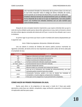 ESIME-CULHUACAN COMO PROGRAMAR EN JAVA 
18 
solo necesitaría heredar los elementos de la primera clase a la mía con 
lo cual evito reescribir todo el código de dichos métodos de nuevo, 
disminuyendo así el tiempo de desarrollo y el costo de la aplicación. 
Polimorfismo 
Establece diversas formas de comportamiento para un método y cada 
forma depende de la clase en la que se implemente. Con esto pueden 
existir una multitud de métodos distintos con un solo nombre que 
usan el mismo acceso. 
Después de estos conceptos bastante importantes y que espero entiendas bien ya que te 
serán de mucha utilidad cuando quieras desarrollar aplicaciones en Java, daré un breviario cultural 
de cómo utilizar algunos comandos del sistema de la PC por si nunca los has utilizado o por si ya se 
te olvidaron. 
En primer lugar lo que tienes que hacer es abrir el símbolo del sistema desplazándote por 
la siguiente ruta: 
Inicio->Todos los programas->Accesorios->Símbolo del sistema. 
Una vez abierto la ventana de Símbolo del sistema podrás practicar insertando los 
siguientes comandos, de hecho entre los más importantes para poder utilizas de forma adecuada 
el compilador de Java. 
COMANDOS FUNCION 
cd.. Regresa al directorio principal carpeta por carpeta. 
cd Regresa a la raíz del directorio directamente. 
cls Limpia la ventana de símbolo del sistema. 
cd “ruta…” Va hacia la dirección indicada carpeta por carpeta. 
cd “ruta…ruta…” Va directamente hacia la dirección indicada. 
exit Sale del símbolo del sistema. 
help Muestra todos los comandos del símbolo del sistema. 
“unidad”: 
Una vez en el directorio raíz (Unidad de almacenamiento), con este 
comando podrás moverte hacia otra unidad. 
javac 
Únicamente funciona, yendo a la ruta en donde fue instalado el 
compilador y muestra algunos componentes instalados. 
java Sirve para correr programas en java previamente compilados. 
COMO HACER MI PRIMER PROGRAMA EN JAVA. 
Bueno, pues ahora si, los programas en Java pasan a través de 5 fases para poder 
ejecutarlos y estas fases son: edición, compilación, carga, verificación y ejecución. A continuación 
iré explicando cada fase paso a paso. 
 
