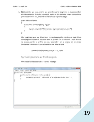 ESIME-CULHUACAN COMO PROGRAMAR EN JAVA 
19 
1. Edición: Antes que nada, tendrás que aprender que los programas en Java se escriben 
en cualquier editor de texto, esto puede ser en un Bloc de Notas y para ejemplificarlo 
primero abriremos uno, en donde escribiremos el siguiente código. 
public class Bienvenido 
{ 
public static void main( String args[] ) 
{ 
System.out.println( "Bienvenido a la programacion en Java!" ); 
} 
} 
Algo muy importante que debes tener en cuenta es que los nombres de los archivos 
con código creados en un editor de texto se guardan con la extensión “.java” así que 
no olvides guardar tu archivo con esta extensión y en la carpeta bin en donde 
instalaste el compilador, si no cambiaste la ruta, debe ser esta: 
C:Archivos de programaJavajdk1.6.0_10bin 
Aquí muestro las ventanas que deberán aparecerte. 
Primero abres el bloc de notas y escribes el código: 
 