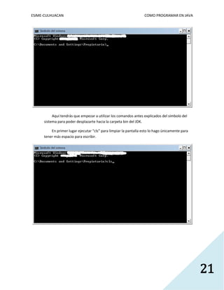 ESIME-CULHUACAN COMO PROGRAMAR EN JAVA 
21 
Aquí tendrás que empezar a utilizar los comandos antes explicados del símbolo del 
sistema para poder desplazarte hacia la carpeta bin del JDK. 
En primer lugar ejecutar “cls” para limpiar la pantalla esto lo hago únicamente para 
tener más espacio para escribir. 
 