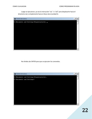ESIME-CULHUACAN COMO PROGRAMAR EN JAVA 
22 
Luego se ejecutaran, ya sea la instrucción “cd..” o “cd” para desplazarte hacia el 
directorio raíz o simplemente hacia el disco duro (unidad C). 
No olvides dar ENTER para que se ejecuten los comandos. 
 