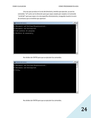 ESIME-CULHUACAN COMO PROGRAMAR EN JAVA 
24 
Una vez que ya estas en la raíz del directorio, tendrás que ejecutar, ya sea los 
comandos “cd” junto con la dirección para que vayas carpeta por carpeta o el comando 
“cd dirdir” para que vayas a la ruta específica directamente, enseguida muestro la serie 
de ventanas que se tendrán que aparecer: 
No olvides dar ENTER para que se ejecuten los comandos. 
No olvides dar ENTER para que se ejecuten los comandos. 
 