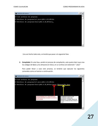 ESIME-CULHUACAN COMO PROGRAMAR EN JAVA 
27 
Una vez hecho todo esto, se tendrá que pasar a la siguiente fase. 
2. Compilado: En esta fase, vendrá el proceso de compilación, esto quiere decir que crea 
los códigos de Bytes y los almacena en disco, en un archivo con extensión “.class” 
Para poder llevar a cavo este proceso, se tendrán que ejecutar los siguientes 
comandos como se ilustran a continuación: 
 