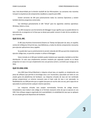 ESIME-CULHUACAN COMO PROGRAMAR EN JAVA 
3 
Java. Está desarrollado por la división JavaSoft de Sun Microsystem. Las versiones más recientes 
incluyen la arquitectura de componentes JavaBeans y soporte para JDBC. 
Existen versiones de JDK para prácticamente todos los sistemas Operativos y existen 
también distintos programas comerciales. 
Sun distribuye gratuitamente el JDK “oficial” para los siguientes sistemas operativos: 
Windows, Solaris y Linux. 
Los JDK incorporan una herramienta de Debugger lo que significa que se puede detener la 
ejecución de un programa en la línea que se desee para poder conocer el valor de las variables en 
ese momento. 
QUE ES EL JRE. 
El JRE (Java Runtime Environment) Entorno en Tiempo de Ejecución de Java, en español, 
consta de la Máquina Virtual de Java, Java bibliotecas, y todos los demás componentes necesarios 
para ejecutar aplicaciones Java y applets. 
Se puede decir que es prácticamente la versión reducida del JDK que permite simplemente 
ejecutar código Java, no permite compilar ni utilizar el Debugger. 
Viene incluido en el JDK pero también puede instalarse por separado y también es de libre 
distribución. En este caso simplemente conviene instalarlo por separado cuando no se desea 
programar en Java si no que simplemente eres una persona común y corriente que navega por la 
Web. 
QUE ES UNA JVM. 
Una JVM (Java Virtual Machine) o máquina virtual Java, en español, es simplemente una 
pieza de software que permite la tecnología Java a ser reconocido y ejecutado con éxito en una 
amplia gama de plataformas de hardware. Las máquinas virtuales de Java son tan nombrado 
porque proporcionan un entorno necesario para el byte code de Java a ser ejecutado. La 
flexibilidad de una JVM permite que un applet Java para ser escrito sólo una vez, pero capaz de ser 
ejecutado en prácticamente cualquier sistema operativo. 
Las máquinas virtuales Java aceptar normalizados formato de código binario. 
Compiladores Java traducir este código en el formato necesario antes de que se ejecuta en una 
JVM. Este enfoque asegura organizado de la portabilidad y la estabilidad de Java que se apliquen 
de una amplia gama de dispositivos de hardware. 
 