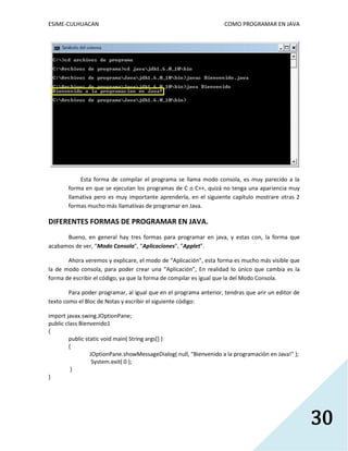 ESIME-CULHUACAN COMO PROGRAMAR EN JAVA 
30 
Esta forma de compilar el programa se llama modo consola, es muy parecido a la 
forma en que se ejecutan los programas de C o C++, quizá no tenga una apariencia muy 
llamativa pero es muy importante aprenderla, en el siguiente capítulo mostrare otras 2 
formas mucho más llamativas de programar en Java. 
DIFERENTES FORMAS DE PROGRAMAR EN JAVA. 
Bueno, en general hay tres formas para programar en java, y estas con, la forma que 
acabamos de ver, “Modo Consola”, “Aplicaciones”, ”Applet”. 
Ahora veremos y explicare, el modo de “Aplicación”, esta forma es mucho más visible que 
la de modo consola, para poder crear una “Aplicación”, En realidad lo único que cambia es la 
forma de escribir el código, ya que la forma de compilar es igual que la del Modo Consola. 
Para poder programar, al igual que en el programa anterior, tendras que arir un editor de 
texto como el Bloc de Notas y escribir el siguiente código: 
import javax.swing.JOptionPane; 
public class Bienvenido1 
{ 
public static void main( String args[] ) 
{ 
JOptionPane.showMessageDialog( null, "Bienvenido a la programación en Java!" ); 
System.exit( 0 ); 
} 
} 
 