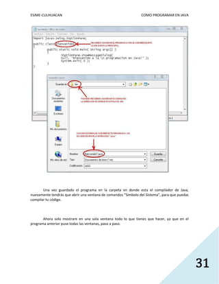 ESIME-CULHUACAN COMO PROGRAMAR EN JAVA 
31 
Una vez guardado el programa en la carpeta en donde esta el compilador de Java, 
nuevamente tendrás que abrir una ventana de comandos “Símbolo del Sistema”, para que puedas 
compilar tu código. 
Ahora solo mostrare en una sola ventana todo lo que tienes que hacer, ya que en el 
programa anterior puse todas las ventanas, paso a paso. 
 