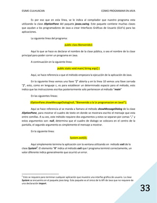 ESIME-CULHUACAN COMO PROGRAMAR EN JAVA 
33 
Es por eso que en esta línea, se le indica al compilador que nuestro programa esta 
utilizando la clase JOptionPane del paquete javax.swing. Este paquete contiene muchas clases 
que ayudan a los programadores de Java a crear Interfaces Gráficas de Usuario (GUI’s) para las 
aplicaciones. 
La siguiente línea del programa: 
public class Bienvenido1 
Aquí lo que se hace es declarar el nombre de la clase pública, o sea el nombre de la clase 
principal para poder correr un programa en Java. 
A continuación en la siguiente línea: 
public static void main( String args[] ) 
Aquí, se hace referencia a que el método empezara la ejecución de la aplicación de Java. 
En la siguiente línea vemos una llave “{“ abierta y en la línea 10 vemos una llave cerrada 
“}”, esto, como en lenguaje c, es para establecer un determinado espacio para el método, esto 
indica que las instrucciones escritas posteriormente solo pertenecen al método “main” 
En las siguientes líneas: 
JOptionPane.showMessageDialog(null, “Bienvenido a la n programacion en Java!”); 
Aquí se hace referencia al se manda a llamara al método showMessageDialog de la clase 
JOptionPane, para mostrar el cuadro de texto en donde se mostrara escrito el mensaje que esta 
entre comillas. A su vez, este método requiere dos argumentos y estos se separan por comas “,” y 
estos argumentos son: null, determina que el cuadro de dialogo se colocara en el centro de la 
pantalla, el segundo argumento es simplemente el mensaje a mostrar. 
En la siguiente línea: 
System.exit(0); 
Aquí simplemente termina la aplicación con la ventana utilizando en método exit de la 
clase System2. El elemento “0” indica al método exit que l programa terminó correctamente, un 
valor diferente indica generalmente que ocurrió un error. 
2 Esto se requiere para terminar cualquier aplicación que muestre una interfaz gráfica de usuario. La clase 
System se encuentra en el paquete java.lang. Este paquete es el único de la API de Java que no requiere de 
una declaración import. 
 
