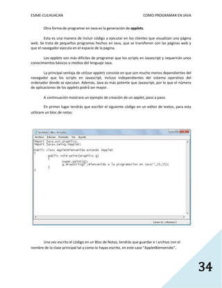 ESIME-CULHUACAN COMO PROGRAMAR EN JAVA 
34 
Otra forma de programar en Java es la generación de applets. 
Esta es una manera de incluir código a ejecutar en los clientes que visualizan una página 
web. Se trata de pequeños programas hechos en Java, que se transfieren con las páginas web y 
que el navegador ejecuta en el espacio de la página. 
Los applets son más difíciles de programar que los scripts en Javascript y requerirán unos 
conocimientos básicos o medios del lenguaje Java. 
La principal ventaja de utilizar applets consiste en que son mucho menos dependientes del 
navegador que los scripts en Javascript, incluso independientes del sistema operativo del 
ordenador donde se ejecutan. Además, Java es más potente que Javascript, por lo que el número 
de aplicaciones de los applets podrá ser mayor. 
A continuación mostrare un ejemplo de creación de un applet, paso a paso. 
En primer lugar tendrás que escribir el siguiente código en un editor de textos, para esta 
utilizare un bloc de notas: 
Una vez escrito el código en un Bloc de Notas, tendrás que guardar e l archivo con el 
nombre de la clase principal tal y como lo hayas escrito, en este caso “AppletBienvenido”. 
 