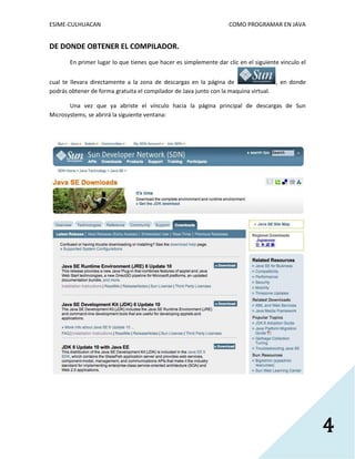 ESIME-CULHUACAN COMO PROGRAMAR EN JAVA 
4 
DE DONDE OBTENER EL COMPILADOR. 
En primer lugar lo que tienes que hacer es simplemente dar clic en el siguiente vinculo el 
cual te llevara directamente a la zona de descargas en la página de , en donde 
podrás obtener de forma gratuita el compilador de Java junto con la maquina virtual. 
Una vez que ya abriste el vínculo hacia la página principal de descargas de Sun 
Microsystems, se abrirá la siguiente ventana: 
 