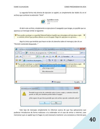 ESIME-CULHUACAN COMO PROGRAMAR EN JAVA 
40 
La segunda forma más directa de ejecutar un applet, es simplemente dar doble clic en el 
archivo que contiene la extensión “html” 
Al abrir este archivo, simplemente se ejecutara el navegador que tengas, es posible que se 
aparezca un mensaje similar al siguiente: 
Aquí lo único que tendrás que hacer es dar clic derecho sobre el mensaje y dar clic en 
“Permitir contenido bloqueado…” 
Este tipo de mensajes simplemente te informan acerca de que hay aplicaciones que 
pudieran introducirse de forma maliciosa a tu ordenador en el caso de entrar a internet, cave 
mencionar que un applet que tú hagas no será necesario mantener una conexiona a internet para 
 
