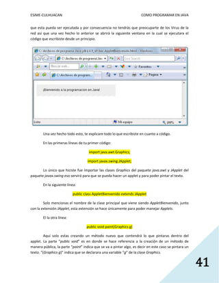 ESIME-CULHUACAN COMO PROGRAMAR EN JAVA 
41 
que esta pueda ser ejecutada y por consecuencia no tendrás que preocuparte de los Virus de la 
red así que una vez hecho lo anterior se abrirá la siguiente ventana en la cual se ejecutara el 
código que escribiste desde un principio. 
Una vez hecho todo esto, te explicare todo lo que escribiste en cuanto a código. 
En las primeras líneas de tu primer código: 
import java.awt.Graphics; 
import javax.swing.JApplet; 
Lo único que hiciste fue importar las clases Graphics del paquete java.awt y JApplet del 
paquete javax.swing eso servirá para que se pueda hacer un applet y para poder pintar el texto. 
En la siguiente línea: 
public class AppletBienvenido extends JApplet 
Solo mencionas el nombre de la clase principal que viene siendo AppletBienvenido, junto 
con la extensión JApplet, esta extensión se hace únicamente para poder manejar Applets. 
El la otra línea: 
public void paint(Graphics g) 
Aquí solo estas creando un método nuevo que contendrá lo que pintaras dentro del 
applet. La parte “public void” es en donde se hace referencia a la creación de un método de 
manera pública, la parte “paint” indica que se va a pintar algo, es decir en este caso se pintara un 
texto. “(Graphics g)” indica que se declarara una variable “g” de la clase Graphics. 
 