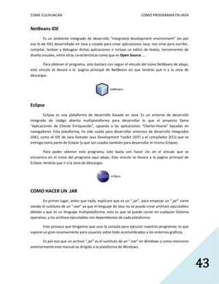 ESIME-CULHUACAN COMO PROGRAMAR EN JAVA 
43 
NetBeans IDE 
Es un ambiente Integrado de desarrollo "Integrated development environment" (es por 
eso lo de IDE) desarrollado en Java y creado para crear aplicaciones Java; nos sirve para escribir, 
compilar, testear y debugear dichas aplicaciones e incluye un editor de textos, herramientes de 
diseño visuales, entre otras caracterìsticas como que es Open Source..... 
Para obtener el programa, solo bastara con seguir el vínculo del icono NetBeans de abajo, 
este vinculo te llevara a la ´pagina principal de NetBeans así que tendrás que ir a la zona de 
descargas. 
Eclipse 
Eclipse es una plataforma de desarrollo basada en Java. Es un entorno de desarrollo 
integrado de código abierto multiplataforma para desarrollar lo que el proyecto llama 
"Aplicaciones de Cliente Enriquecido", opuesto a las aplicaciones "Cliente-liviano" basadas en 
navegadores. Esta plataforma, ha sido usada para desarrollar entornos de desarrollo integrados 
(IDE), como el IDE de Java llamado Java Development Toolkit (JDT) y el compilador (ECJ) que se 
entrega como parte de Eclipse (y que son usados también para desarrollar el mismo Eclipse). 
Para poder obtener este programa, solo basta con hacer clic en el vínculo que se 
encuentra en el icono del programa aquí abajo, Este vinculo te llevara a la pagina principal de 
Eclipse, tendrás que ir a la zona de descargas. 
COMO HACER UN .JAR 
En primer lugar, antes que nada, explicare que es un “.jar”, para empezar un “.jar” viene 
siendo el sustituto de un “.exe” ya que el lenguaje de Java no se puede crear archivos ejecutables 
debido a que es un lenguaje multiplataforma, esto es que se puede correr en cualquier Sistema 
operativo, y los archivos ejecutables son dependientes de cada plataforma. 
Esto provoca que tengamos que usar la consola para ejecutar nuestros programas; lo que 
supone un gran inconveniente para usuarios sobre todo acostumbrados a los entornos gráficos. 
Es por eso que un archivo “.jar” es el sustituto de un “.exe” en Windows y como mencione 
anteriormente este manual va dirigido a la plataforma de Windows. 
 