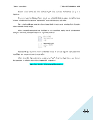 ESIME-CULHUACAN COMO PROGRAMAR EN JAVA 
44 
Existen varias formas de crear archivos “.jar” pero aquí solo mencionare una y es la 
siguiente. 
En primer lugar tendrás que haber creado una aplicación de java, y para ejemplificar este 
proceso utilizaremos el programa “Bienvenido1” que creamos como aplicación. 
Para esto tendrás que pasar previamente por todo el proceso de compilación y ejecución 
para la verificación del código. 
Ahora, teniendo en cuenta que el código ya esta compilado puesto que lo utilizamos en 
ejemplos anteriores, deberemos tener los siguientes archivos: 
Recordando que el primer archivo contiene el código de java y el segundo archivo contiene 
los códigos que puede entender tu ordenador. 
Ahora si vendrá el procedimiento para crear un “.jar”. En primer lugar tienes que abrir un 
Bloc de Notas o cualquier editor de texto y escribir lo siguiente: 
Main-Class: Nombre del programa (dar dos enter) 
 