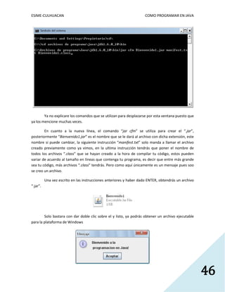 ESIME-CULHUACAN COMO PROGRAMAR EN JAVA 
46 
Ya no explicare los comandos que se utilizan para desplazarse por esta ventana puesto que 
ya los mencione muchas veces. 
En cuanto a la nueva línea, el comando “jar cfm” se utiliza para crear el “.jar”, 
posteriormente “Bienvenido1.jar” es el nombre que se le dará al archivo con dicha extensión, este 
nombre si puede cambiar, la siguiente instrucción “manifest.txt” solo manda a llamar el archivo 
creado previamente como ya vimos, en la ultima instrucción tendrás que poner el nombre de 
todos los archivos “.class” que se hayan creado a la hora de compilar tu código, estos pueden 
variar de acuerdo al tamaño en líneas que contenga tu programa, es decir que entre más grande 
sea tu código, más archivos “.class” tendrás. Pero como aquí únicamente es un mensaje pues soo 
se creo un archivo. 
Una vez escrito en las instrucciones anteriores y haber dado ENTER, obtendrás un archivo 
“.jar”. 
Solo bastara con dar doble clic sobre el y listo, ya podrás obtener un archivo ejecutable 
para la plataforma de Windows 
 