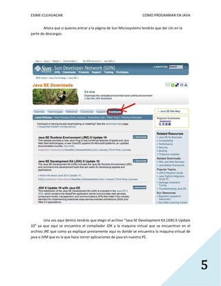 ESIME-CULHUACAN COMO PROGRAMAR EN JAVA 
5 
Ahora que si quieres entrar a la página de Sun Microsystems tendrás que dar clic en la 
parte de descargas: 
Una ves aquí dentro tendrás que elegir el archivo “Java SE Development Kit (JDK) 6 Update 
10” ya que aquí se encuentra el compilador JDK y la maquina virtual que se encuentran en el 
archivo JRE que como ya explique previamente aquí es donde se encuentra la maquina virtual de 
java o JVM que es la que hace correr aplicaciones de java en nuestra PC. 
 