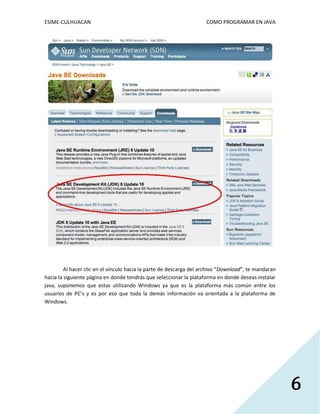 ESIME-CULHUACAN COMO PROGRAMAR EN JAVA 
6 
Al hacer clic en el vínculo hacia la parte de descarga del archivo “Download”, te mandaran 
hacia la siguiente página en donde tendrás que seleccionar la plataforma en donde deseas instalar 
java, suponemos que estas utilizando Windows ya que es la plataforma más común entre los 
usuarios de PC’s y es por eso que toda la demás información va orientada a la plataforma de 
Windows. 
 