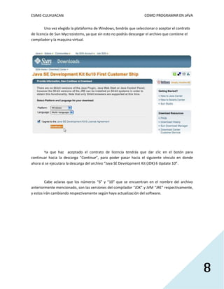 ESIME-CULHUACAN COMO PROGRAMAR EN JAVA 
8 
Una vez elegida la plataforma de Windows, tendrás que seleccionar o aceptar el contrato 
de licencia de Sun Mycrosistems, ya que sin esto no podrás descargar el archivo que contiene el 
compilador y la maquina virtual. 
Ya que haz aceptado el contrato de licencia tendrás que dar clic en el botón para 
continuar hacia la descarga “Continue”, para poder pasar hacia el siguiente vínculo en donde 
ahora si se ejecutara la descarga del archivo “Java SE Development Kit (JDK) 6 Update 10”. 
Cabe aclaras que los números “6” y “10” que se encuentran en el nombre del archivo 
anteriormente mencionado, son las versiones del compilador “JDK” y JVM “JRE” respectivamente, 
y estos irán cambiando respectivamente según haya actualización del software. 
 