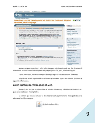 ESIME-CULHUACAN COMO PROGRAMAR EN JAVA 
9 
Ahora si, una vez entendido y echo todos los pasos anteriores tendrás que dar clic sobre el 
nombre del archivo “Java SE Development Kit (JDK) 6 Update 10”, para poder descargarlo. 
Y pues como todo, llevara su tiempo la descarga según tu tipo de conexión a internet. 
Después de la descarga tendrás que instalar el software y para eso tendrás que leer la 
siguiente información. 
COMO INSTALAR EL COMPILADOR DE JAVA. 
Ahora si, una vez que ya hiciste todo el proceso de descarga, tendrás que instalarlo no, 
pues para eso bajaste el compilador. 
Lo primero que tienes que hacer es dar clic en el archivo previamente descargado desde la 
página de Sun Microsystems. 
 